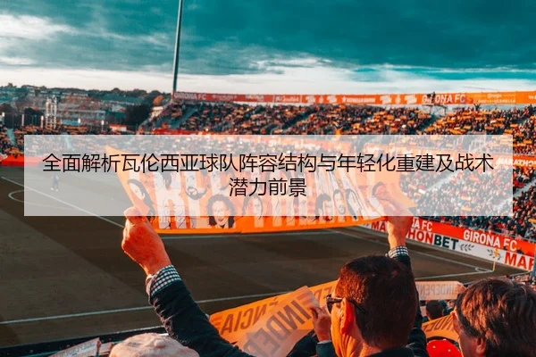 全面解析瓦伦西亚球队阵容结构与年轻化重建及战术潜力前景