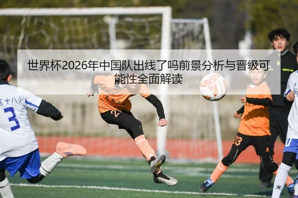 世界杯2026年中国队出线了吗前景分析与晋级可能性全面解读