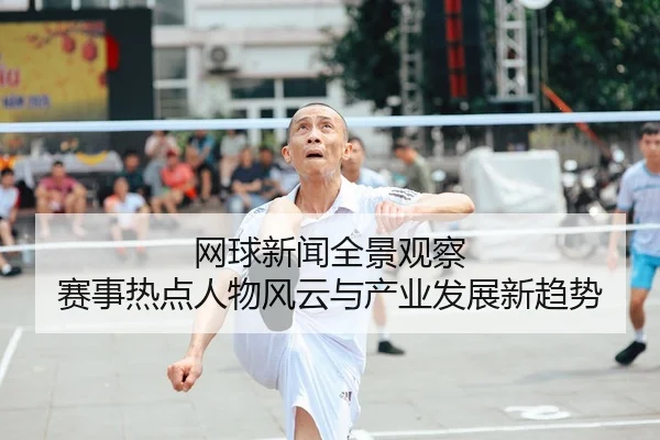 网球新闻全景观察 赛事热点人物风云与产业发展新趋势