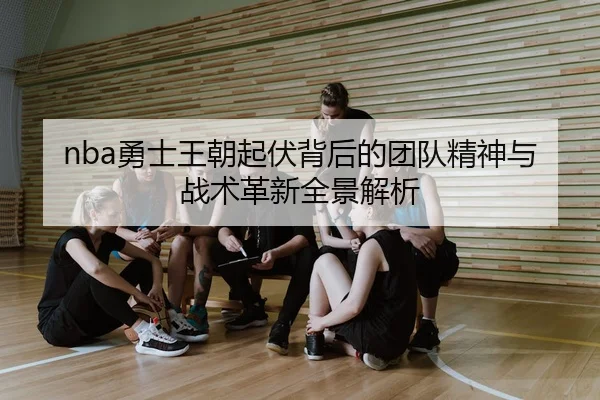 nba勇士王朝起伏背后的团队精神与战术革新全景解析