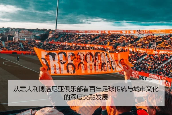 从意大利博洛尼亚俱乐部看百年足球传统与城市文化的深度交融发展