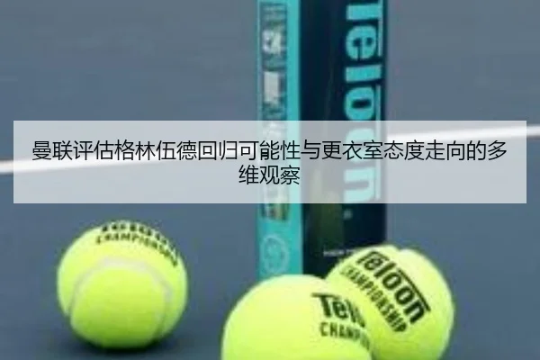 曼联评估格林伍德回归可能性与更衣室态度走向的多维观察